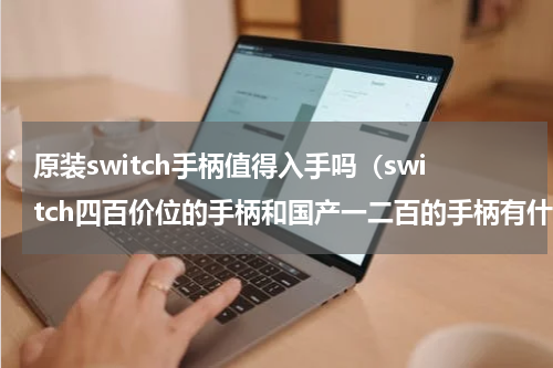 原装switch手柄值得入手吗（switch四百价位的手柄和国产一二百的手柄有什么区别）