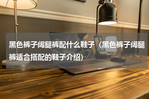 黑色裤子阔腿裤配什么鞋子（黑色裤子阔腿裤适合搭配的鞋子介绍）