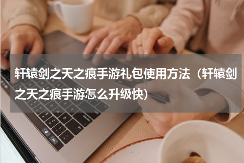 轩辕剑之天之痕手游礼包使用方法（轩辕剑之天之痕手游怎么升级快）