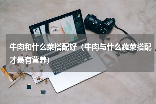 牛肉和什么菜搭配好（牛肉与什么蔬菜搭配才最有营养）