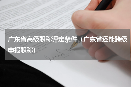 广东省高级职称评定条件（广东省还能跨级申报职称）