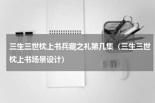 三生三世枕上书兵藏之礼第几集（三生三世枕上书场景设计）