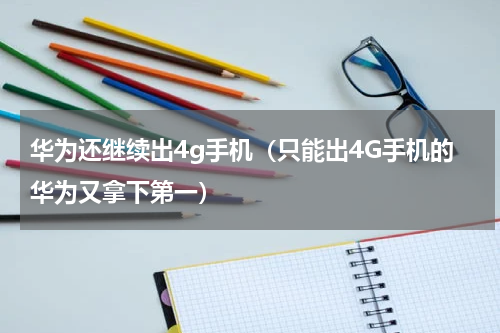 华为还继续出4g手机（只能出4G手机的华为又拿下第一）