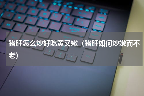 猪肝怎么炒好吃黄又嫩（猪肝如何炒嫩而不老）