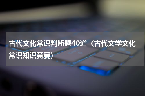 古代文化常识判断题40道（古代文学文化常识知识竞赛）