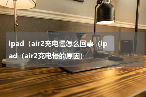 ipad（air2充电慢怎么回事（ipad（air2充电慢的原因）