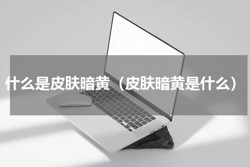 什么是皮肤暗黄（皮肤暗黄是什么）