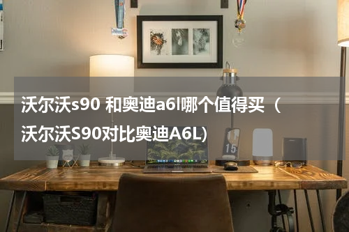沃尔沃s90 和奥迪a6l哪个值得买（沃尔沃S90对比奥迪A6L）