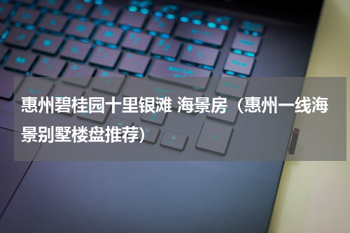 惠州碧桂园十里银滩 海景房（惠州一线海景别墅楼盘推荐）