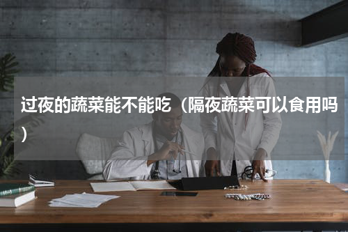 过夜的蔬菜能不能吃（隔夜蔬菜可以食用吗）