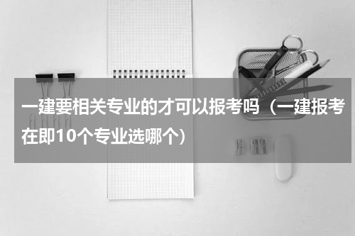 一建要相关专业的才可以报考吗（一建报考在即10个专业选哪个）