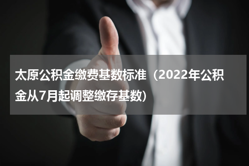 太原公积金缴费基数标准（2022年公积金从7月起调整缴存基数）