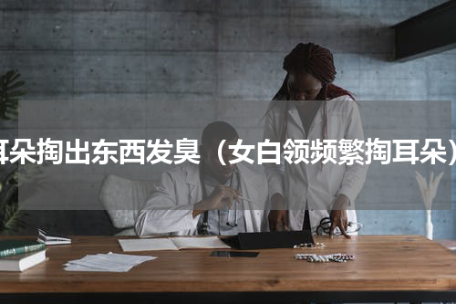 耳朵掏出东西发臭（女白领频繁掏耳朵）