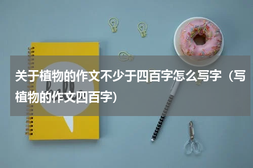关于植物的作文不少于四百字怎么写字（写植物的作文四百字）