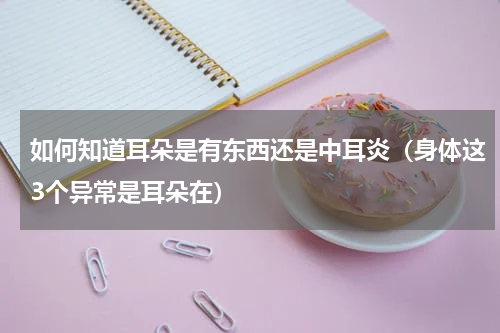 如何知道耳朵是有东西还是中耳炎（身体这3个异常是耳朵在）