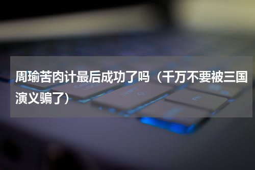 周瑜苦肉计最后成功了吗（千万不要被三国演义骗了）