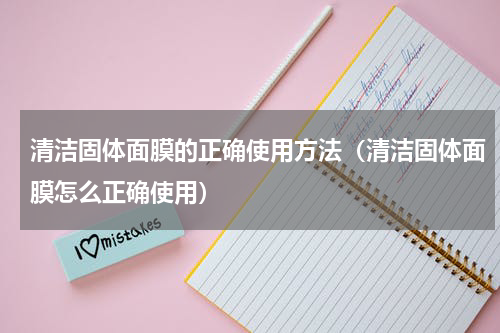 清洁固体面膜的正确使用方法（清洁固体面膜怎么正确使用）