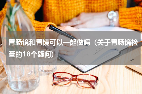 胃肠镜和胃镜可以一起做吗（关于胃肠镜检查的18个疑问）