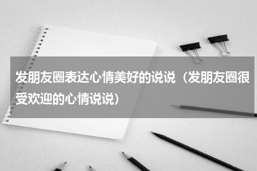 发朋友圈表达心情美好的说说（发朋友圈很受欢迎的心情说说）