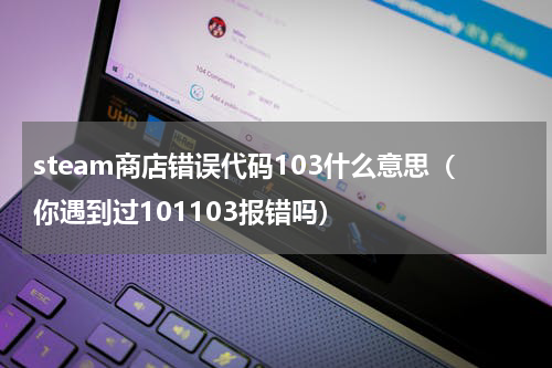 steam商店错误代码103什么意思（你遇到过101103报错吗）