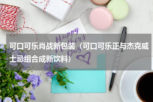 可口可乐肖战新包装（可口可乐正与杰克威士忌组合成新饮料）