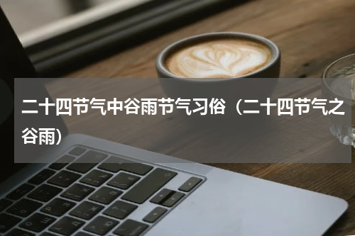 二十四节气中谷雨节气习俗（二十四节气之谷雨）