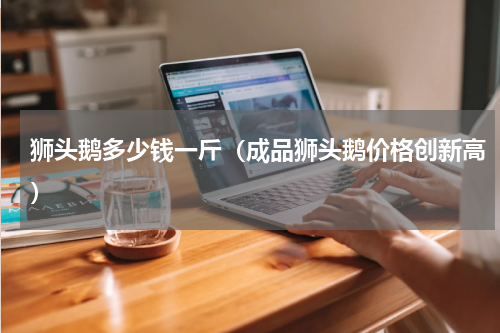狮头鹅多少钱一斤（成品狮头鹅价格创新高）