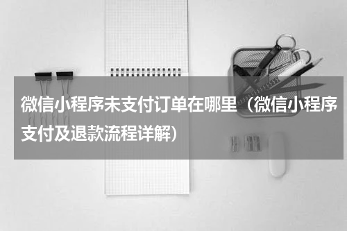 微信小程序未支付订单在哪里（微信小程序支付及退款流程详解）