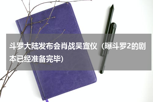 斗罗大陆发布会肖战吴宣仪（曝斗罗2的剧本已经准备完毕）