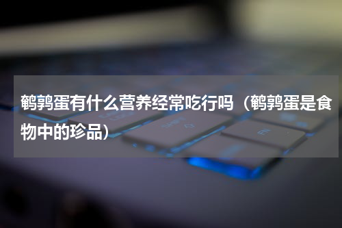 鹌鹑蛋有什么营养经常吃行吗（鹌鹑蛋是食物中的珍品）