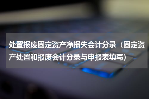 处置报废固定资产净损失会计分录（固定资产处置和报废会计分录与申报表填写）