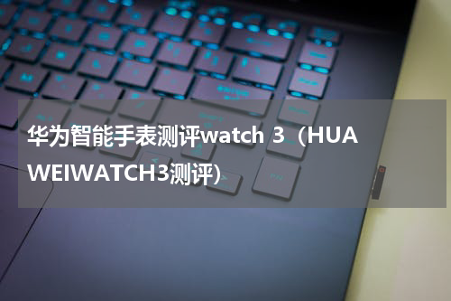 华为智能手表测评watch 3（HUAWEIWATCH3测评）
