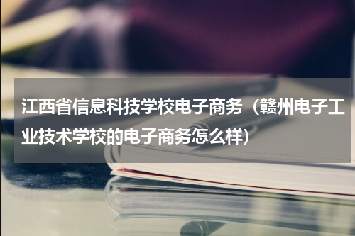 江西省信息科技学校电子商务（赣州电子工业技术学校的电子商务怎么样）