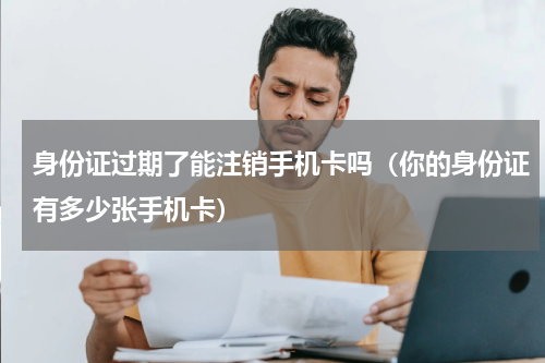 身份证过期了能注销手机卡吗（你的身份证有多少张手机卡）