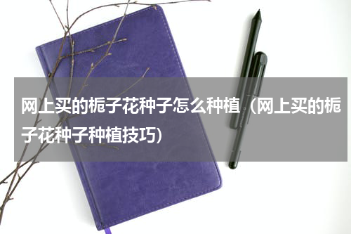 网上买的栀子花种子怎么种植（网上买的栀子花种子种植技巧）