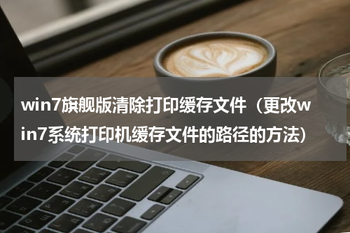 win7旗舰版清除打印缓存文件（更改win7系统打印机缓存文件的路径的方法）