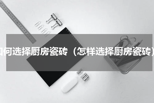 如何选择厨房瓷砖（怎样选择厨房瓷砖）