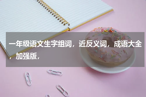 一年级语文生字组词，近反义词，成语大全，加强版，