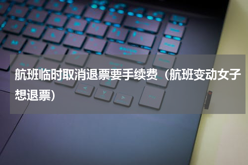 航班临时取消退票要手续费（航班变动女子想退票）