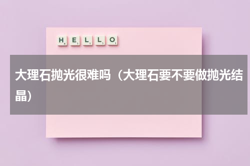 大理石抛光很难吗（大理石要不要做抛光结晶）