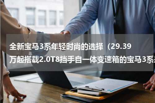 全新宝马3系年轻时尚的选择（29.39万起搭载2.0T8挡手自一体变速箱的宝马3系是否值得推荐）