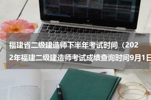 福建省二级建造师下半年考试时间（2022年福建二级建造师考试成绩查询时间9月1日起）