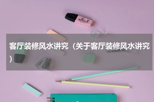 客厅装修风水讲究（关于客厅装修风水讲究）