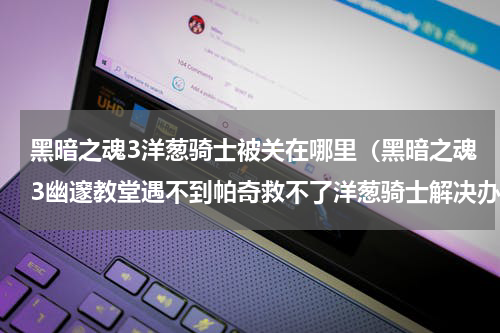 黑暗之魂3洋葱骑士被关在哪里（黑暗之魂3幽邃教堂遇不到帕奇救不了洋葱骑士解决办法分享）
