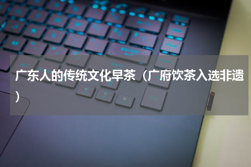 广东人的传统文化早茶（广府饮茶入选非遗）
