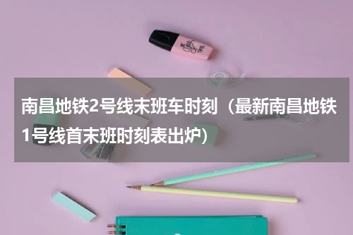 南昌地铁2号线末班车时刻（最新南昌地铁1号线首末班时刻表出炉）