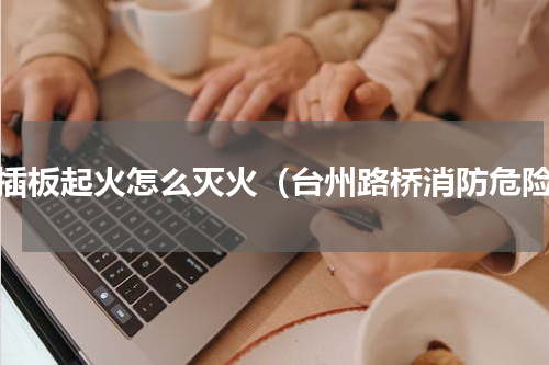 电插板起火怎么灭火（台州路桥消防危险）