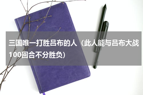 三国唯一打胜吕布的人（此人能与吕布大战100回合不分胜负）
