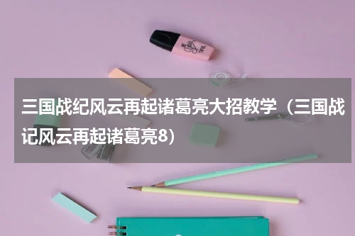 三国战纪风云再起诸葛亮大招教学（三国战记风云再起诸葛亮8）