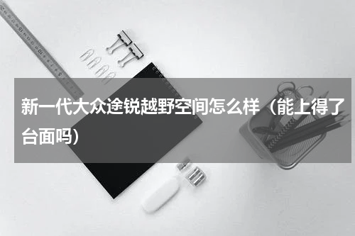 新一代大众途锐越野空间怎么样（能上得了台面吗）